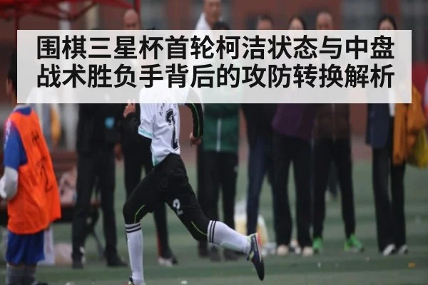 围棋三星杯首轮柯洁状态与中盘战术胜负手背后的攻防转换解析（kaiyun）