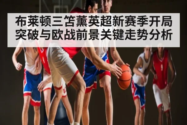 布莱顿三笘薰英超新赛季开局突破与欧战前景关键走势分析（kaiyun）